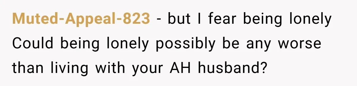 Muted-Appeal-823 − but I fear being lonely Could being lonely possibly be any worse than living with your AH husband?