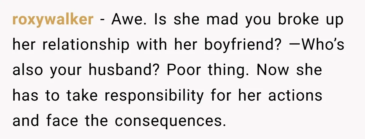 roxywalker − Awe. Is she mad you broke up her relationship with her boyfriend? —Who’s also your husband? Poor thing. Now she has to take responsibility for her actions and...