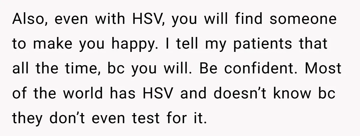 Also, even with HSV, you will find someone to make you happy. I tell my patients that all the time, bc you will. Be confident. Most of the world has...