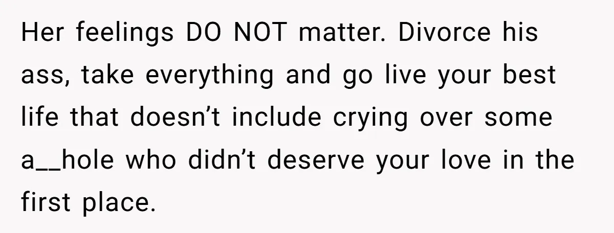 Her feelings DO NOT matter. Divorce his ass, take everything and go live your best life that doesn’t include crying over some a__hole who didn’t deserve your love in the...