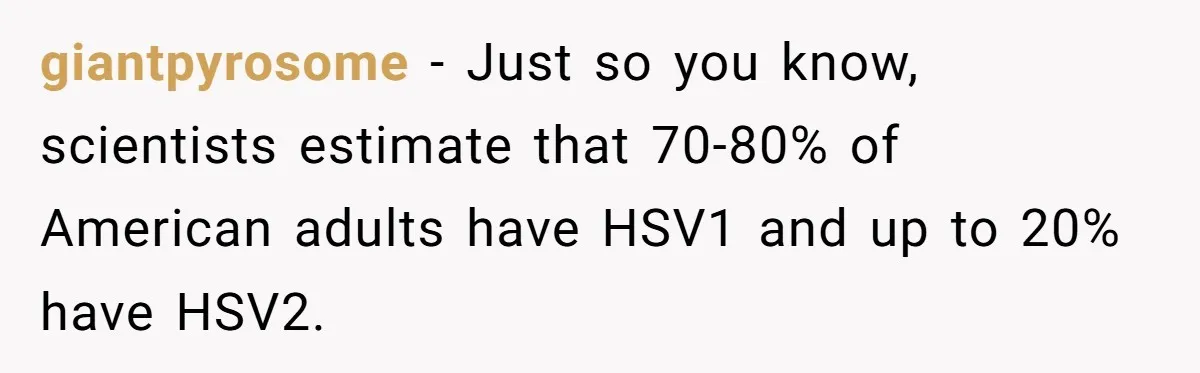 giantpyrosome − Just so you know, scientists estimate that 70-80% of American adults have HSV1 and up to 20% have HSV2.