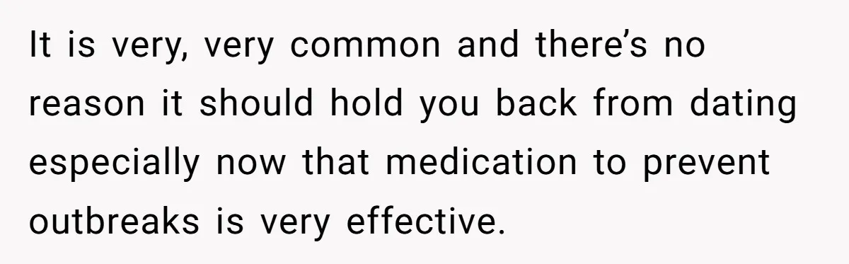 It is very, very common and there’s no reason it should hold you back from dating especially now that medication to prevent outbreaks is very effective.
