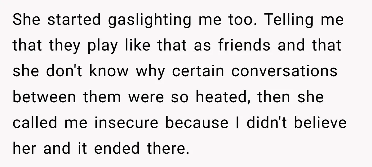 She started gaslighting me too. Telling me that they play like that as friends and that she don't know why certain conversations between them were so heated, then she called...