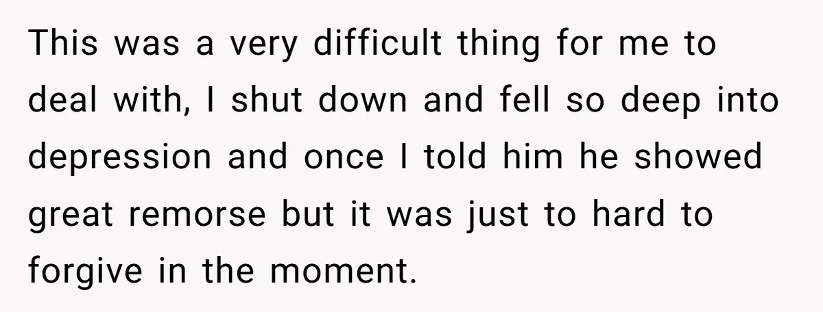 This was a very difficult thing for me to deal with, I shut down and fell so deep into depression and once I told him he showed great remorse but...