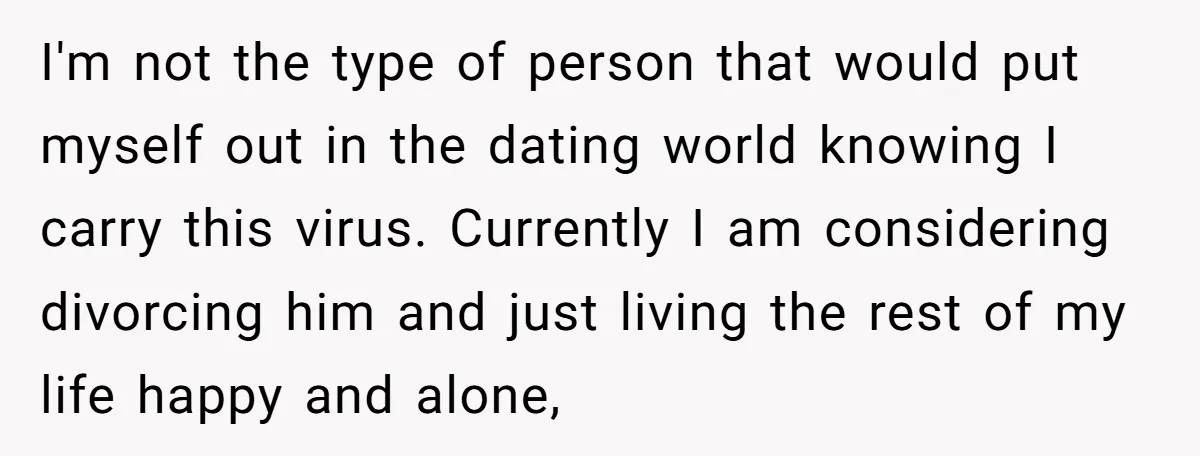 I'm not the type of person that would put myself out in the dating world knowing I carry this virus. Currently I am considering divorcing him and just living the...