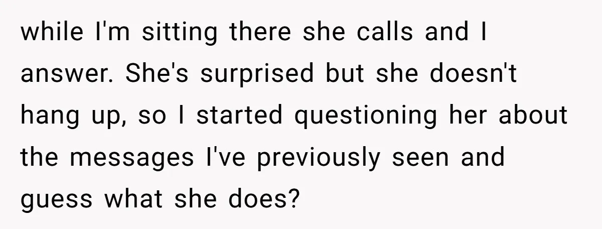 while I'm sitting there she calls and I answer. She's surprised but she doesn't hang up, so I started questioning her about the messages I've previously seen and guess what...