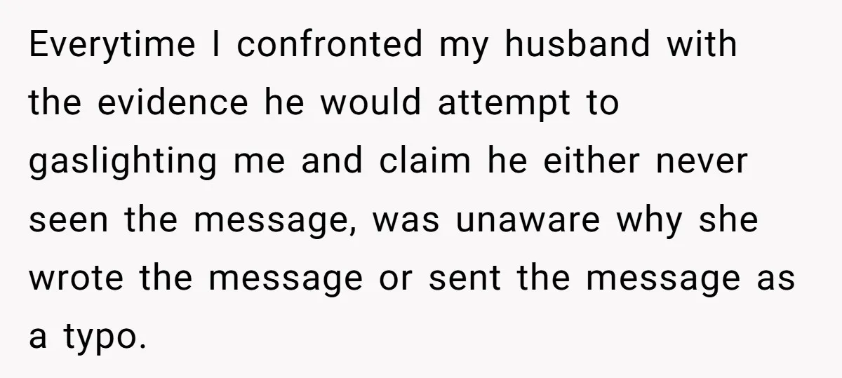 Everytime I confronted my husband with the evidence he would attempt to gaslighting me and claim he either never seen the message, was unaware why she wrote the message or...