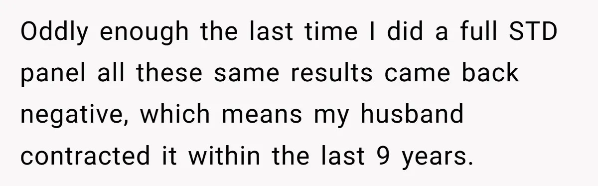 Oddly enough the last time I did a full STD panel all these same results came back negative, which means my husband contracted it within the last 9 years.