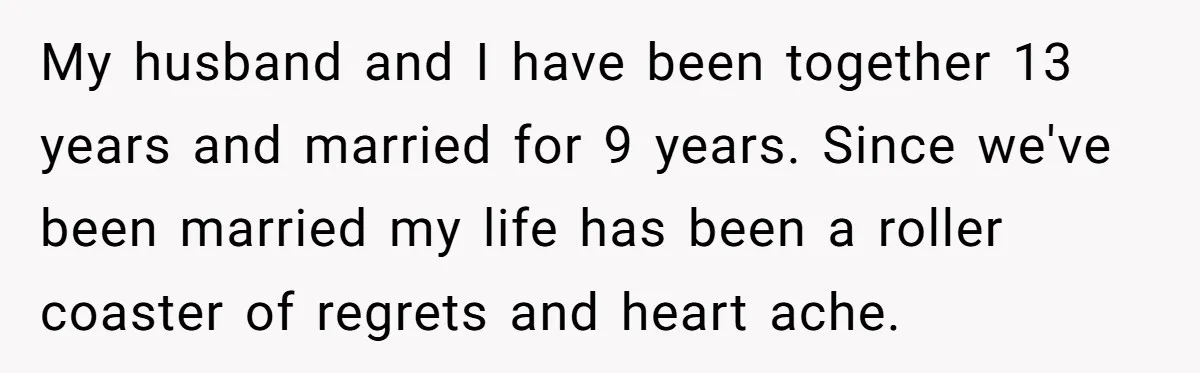 My husband and I have been together 13 years and married for 9 years. Since we've been married my life has been a roller coaster of regrets and heart ache.