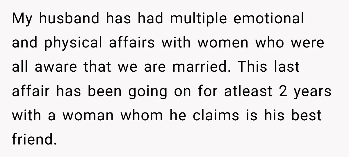 My husband has had multiple emotional and physical affairs with women who were all aware that we are married. This last affair has been going on for atleast 2 years...