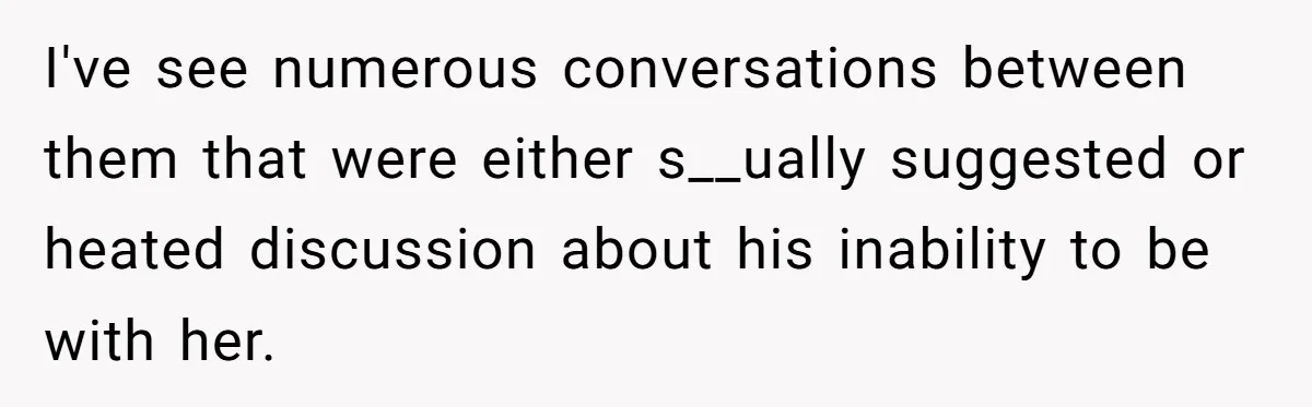 I've see numerous conversations between them that were either s__ually suggested or heated discussion about his inability to be with her.