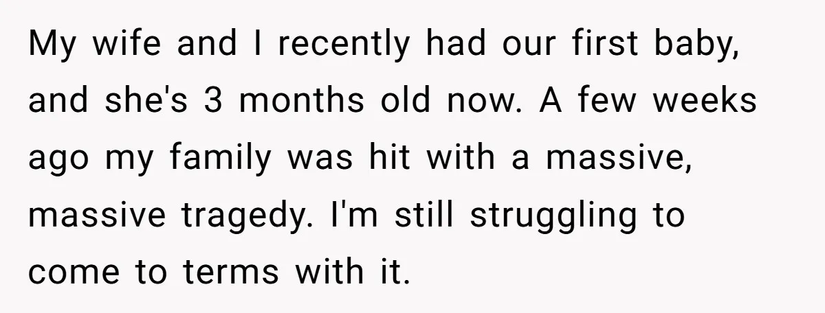 My wife and I recently had our first baby, and she's 3 months old now. A few weeks ago my family was hit with a massive, massive tragedy. I'm still...