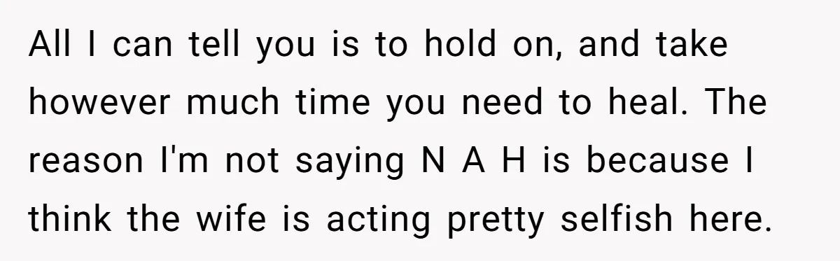 All I can tell you is to hold on, and take however much time you need to heal. The reason I'm not saying N A H is because I think...