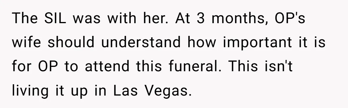 The SIL was with her. At 3 months, OP's wife should understand how important it is for OP to attend this funeral. This isn't living it up in Las Vegas.
