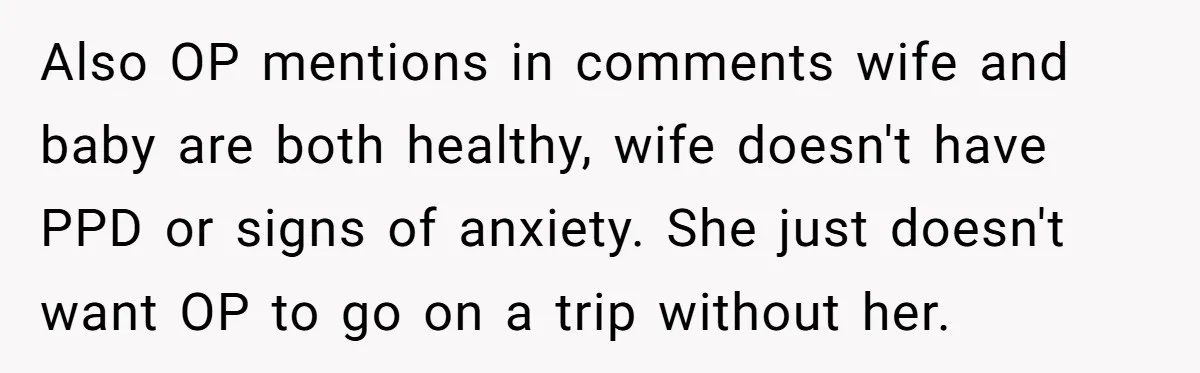Also OP mentions in comments wife and baby are both healthy, wife doesn't have PPD or signs of anxiety. She just doesn't want OP to go on a trip without...