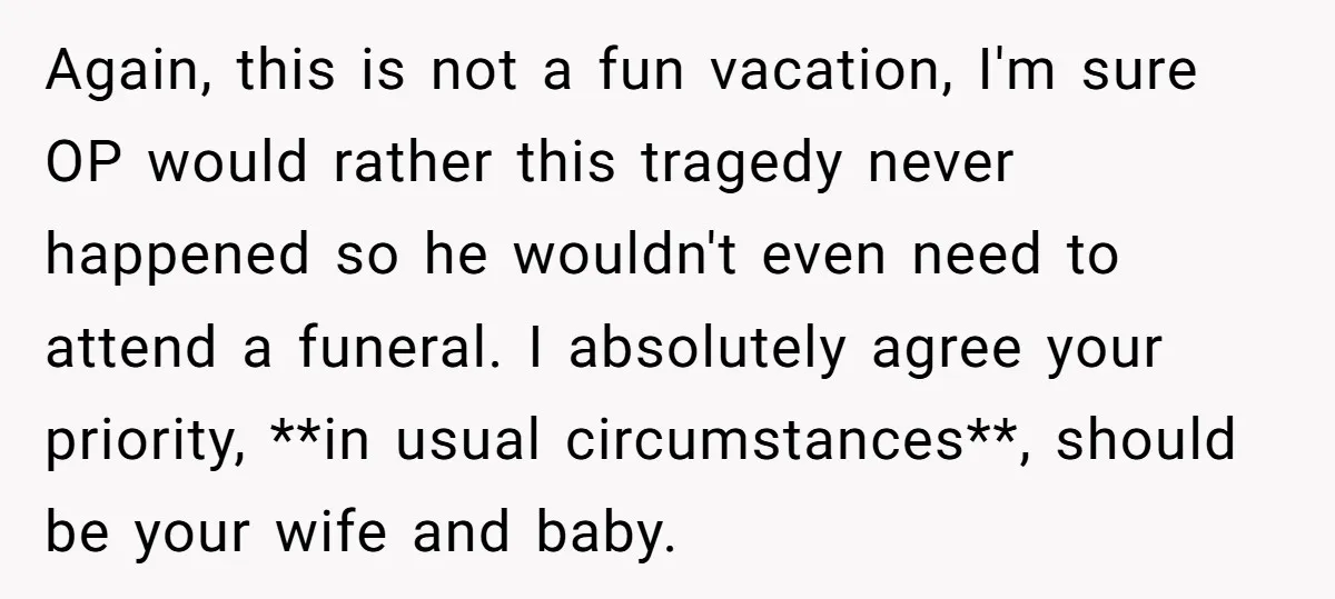 Again, this is not a fun vacation, I'm sure OP would rather this tragedy never happened so he wouldn't even need to attend a funeral. I absolutely agree your priority,...