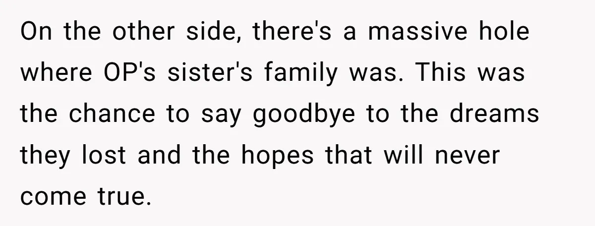 On the other side, there's a massive hole where OP's sister's family was. This was the chance to say goodbye to the dreams they lost and the hopes that will...