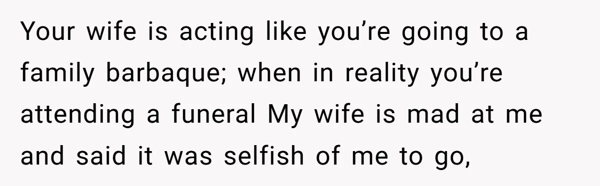 Your wife is acting like you’re going to a family barbaque; when in reality you’re attending a funeral My wife is mad at me and said it was selfish of...