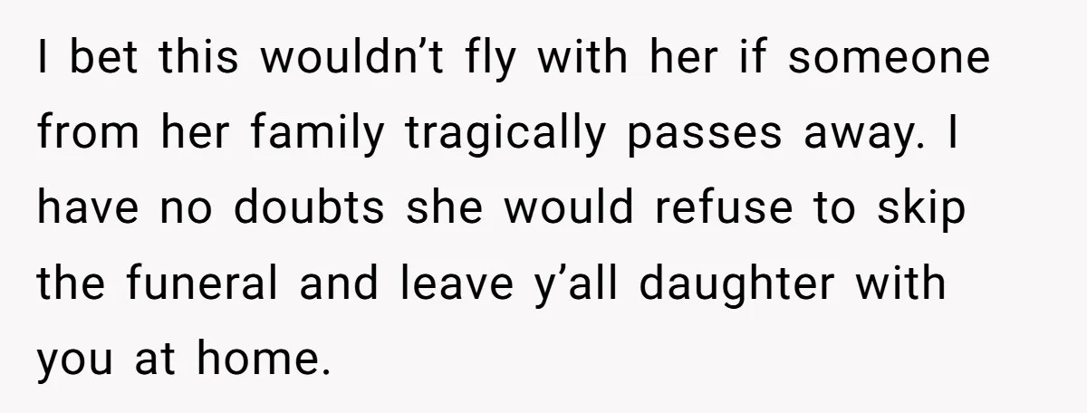 I bet this wouldn’t fly with her if someone from her family tragically passes away. I have no doubts she would refuse to skip the funeral and leave y’all daughter...