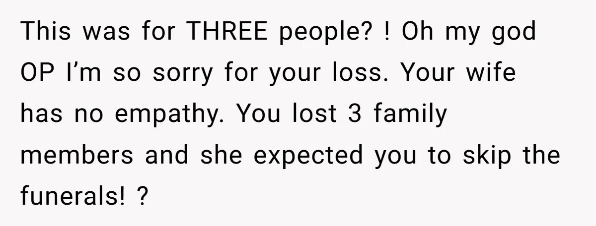 This was for THREE people? ! Oh my god OP I’m so sorry for your loss. Your wife has no empathy. You lost 3 family members and she expected you...