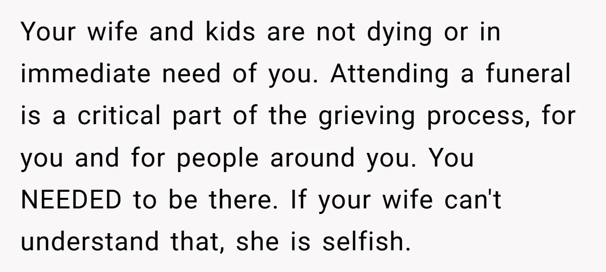 Your wife and kids are not dying or in immediate need of you. Attending a funeral is a critical part of the grieving process, for you and for people around...