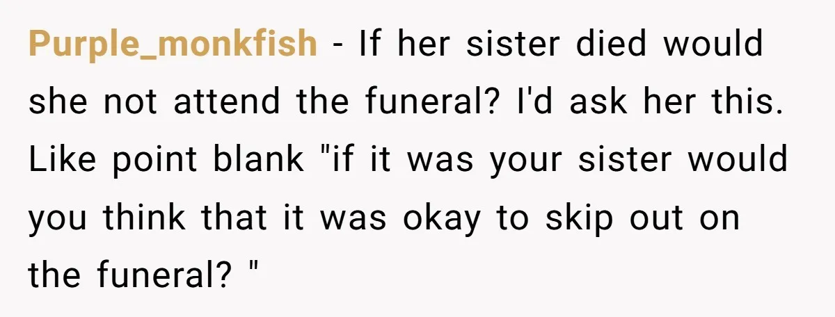 Purple_monkfish − If her sister died would she not attend the funeral? I'd ask her this. Like point blank "if it was your sister would you think that it was...