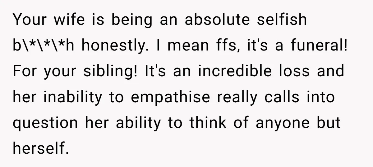 Your wife is being an absolute selfish b\*\*\*h honestly. I mean ffs, it's a funeral! For your sibling! It's an incredible loss and her inability to empathise really calls into...
