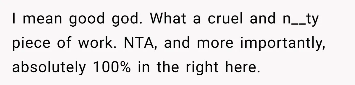 I mean good god. What a cruel and n__ty piece of work. NTA, and more importantly, absolutely 100% in the right here.