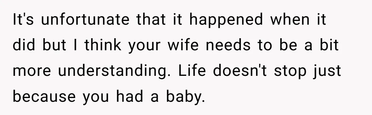 It's unfortunate that it happened when it did but I think your wife needs to be a bit more understanding. Life doesn't stop just because you had a baby.