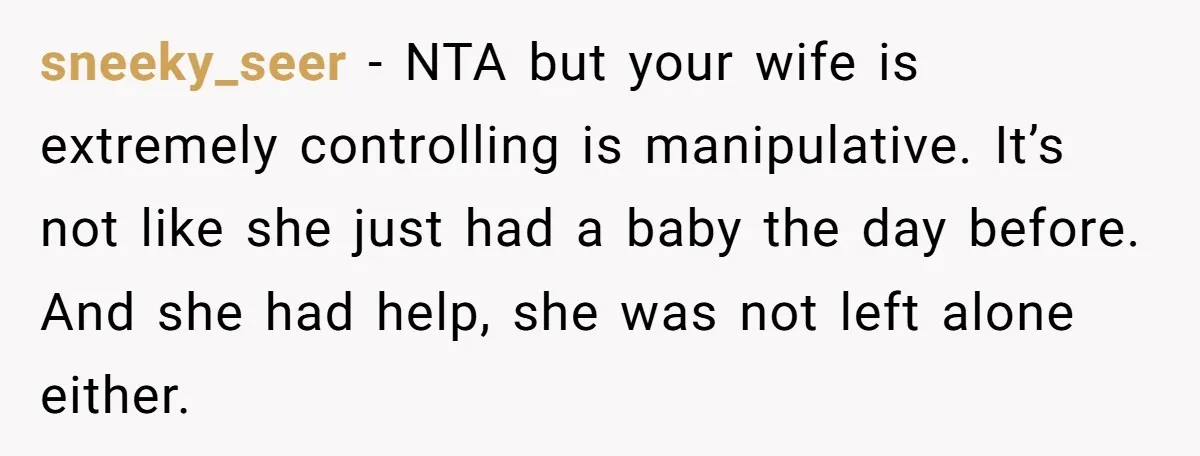 sneeky_seer − NTA but your wife is extremely controlling is manipulative. It’s not like she just had a baby the day before. And she had help, she was not left...