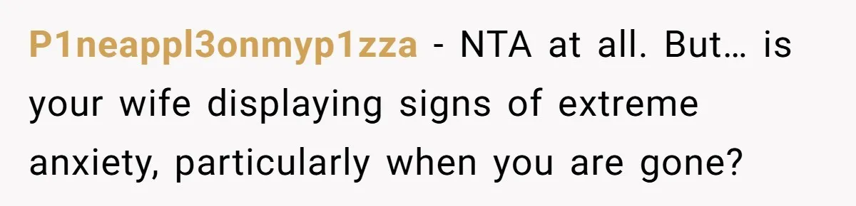 P1neappl3onmyp1zza − NTA at all. But… is your wife displaying signs of extreme anxiety, particularly when you are gone?