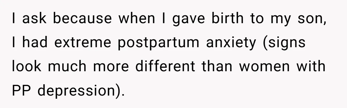I ask because when I gave birth to my son, I had extreme postpartum anxiety (signs look much more different than women with PP depression).