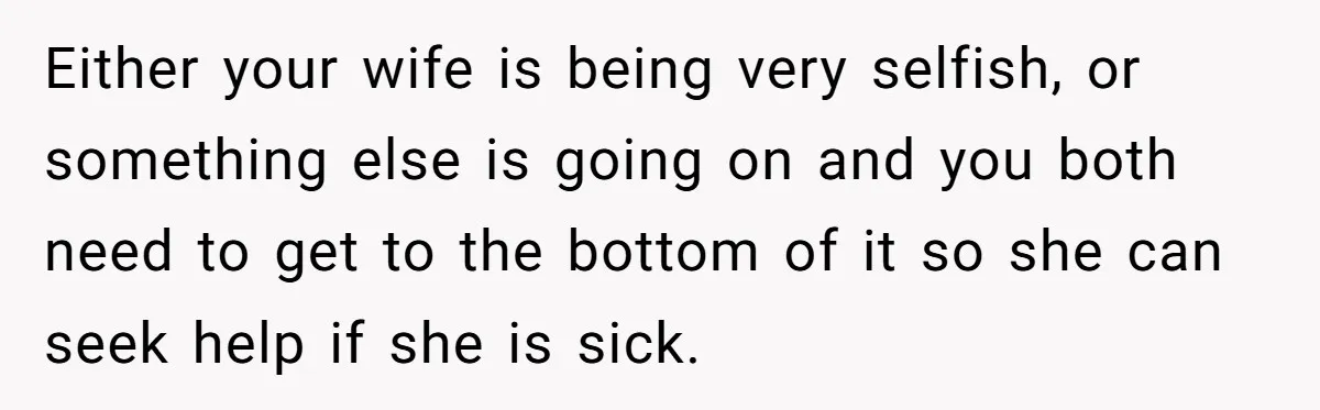 Either your wife is being very selfish, or something else is going on and you both need to get to the bottom of it so she can seek help if...
