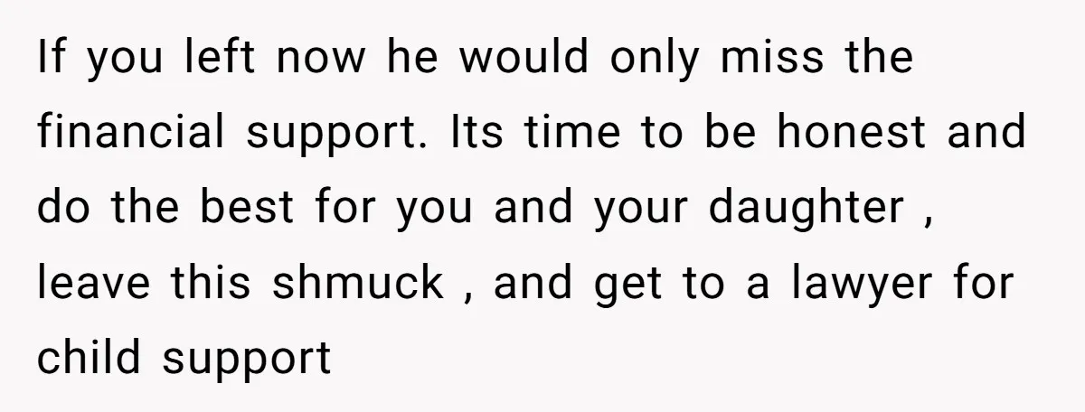 If you left now he would only miss the financial support. Its time to be honest and do the best for you and your daughter , leave this shmuck ,...