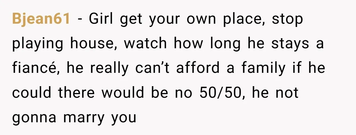 Bjean61 − Girl get your own place, stop playing house, watch how long he stays a fiancé, he really can’t afford a family if he could there would be no...