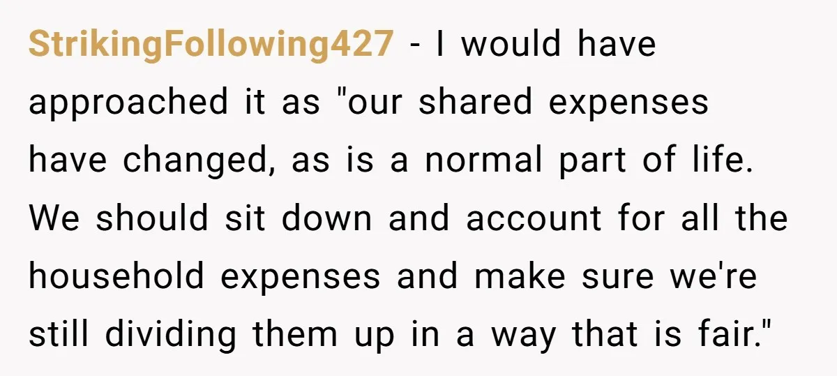 StrikingFollowing427 − I would have approached it as "our shared expenses have changed, as is a normal part of life. We should sit down and account for all the household...