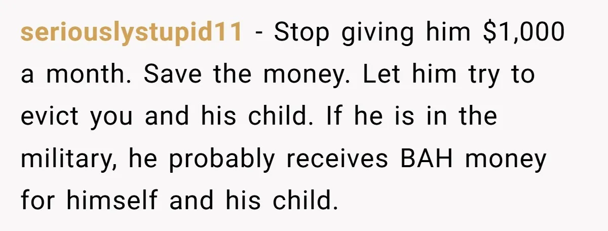 seriouslystupid11 − Stop giving him $1,000 a month. Save the money. Let him try to evict you and his child. If he is in the military, he probably receives BAH...