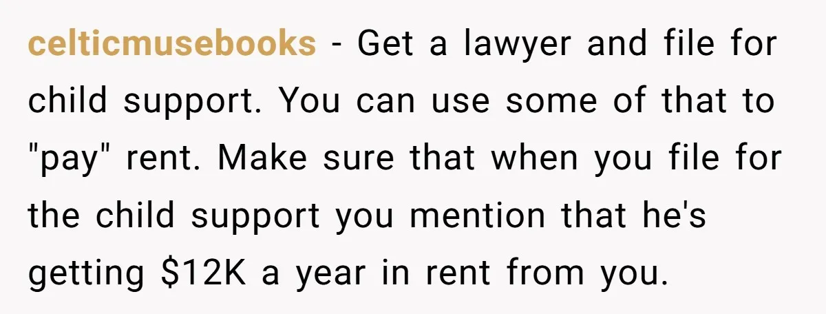 celticmusebooks − Get a lawyer and file for child support. You can use some of that to "pay" rent. Make sure that when you file for the child support you...