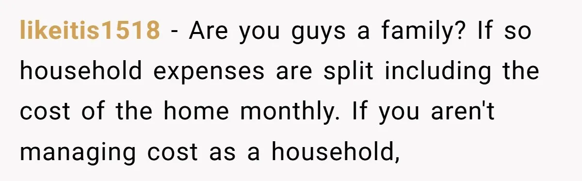 likeitis1518 − Are you guys a family? If so household expenses are split including the cost of the home monthly. If you aren't managing cost as a household,