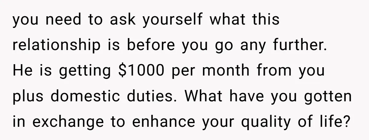 you need to ask yourself what this relationship is before you go any further. He is getting $1000 per month from you plus domestic duties. What have you gotten in...