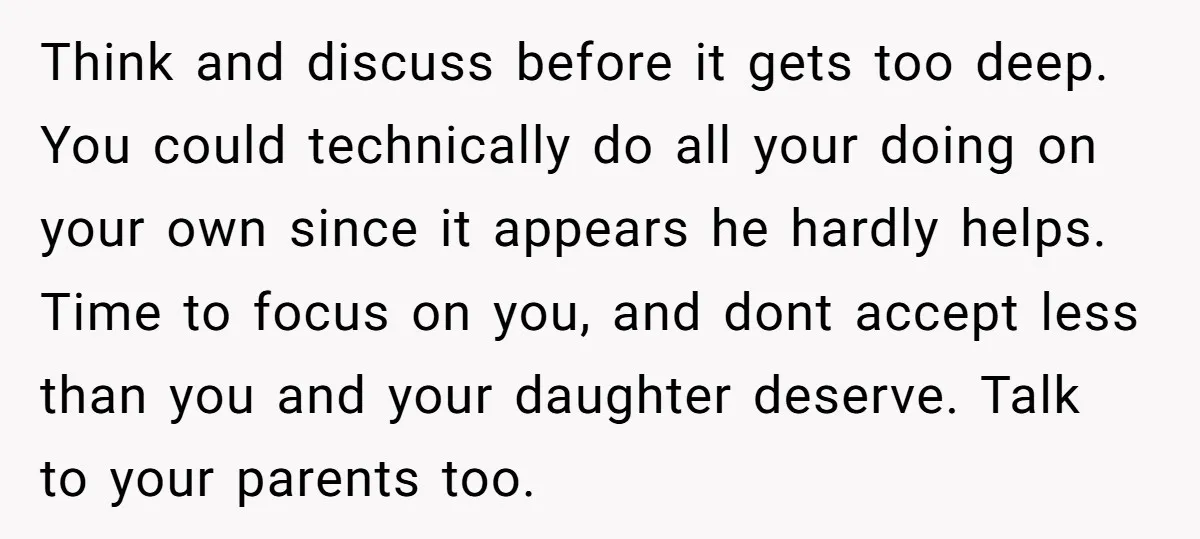 Think and discuss before it gets too deep. You could technically do all your doing on your own since it appears he hardly helps. Time to focus on you, and...