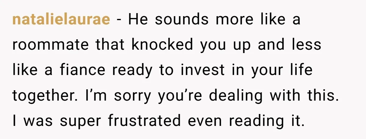 natalielaurae − He sounds more like a roommate that knocked you up and less like a fiance ready to invest in your life together. I’m sorry you’re dealing with this....
