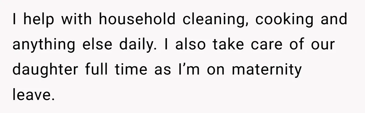 I help with household cleaning, cooking and anything else daily. I also take care of our daughter full time as I’m on maternity leave.