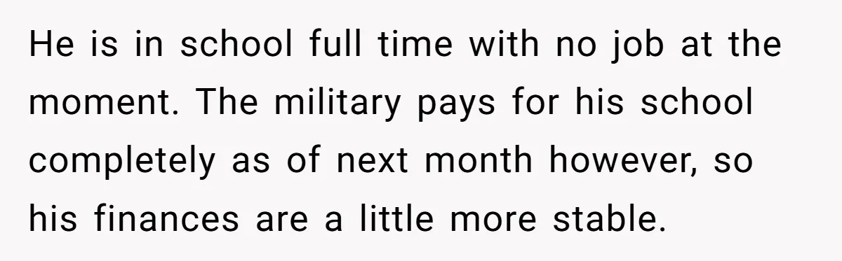 He is in school full time with no job at the moment. The military pays for his school completely as of next month however, so his finances are a little...
