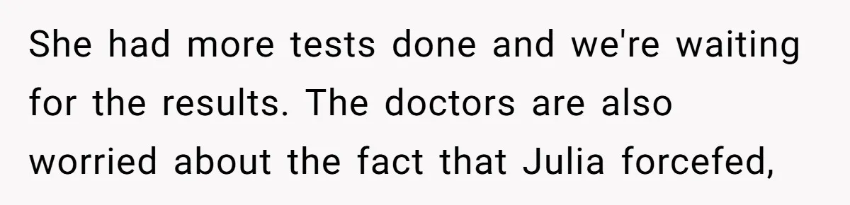 She had more tests done and we're waiting for the results. The doctors are also worried about the fact that Julia forcefed,