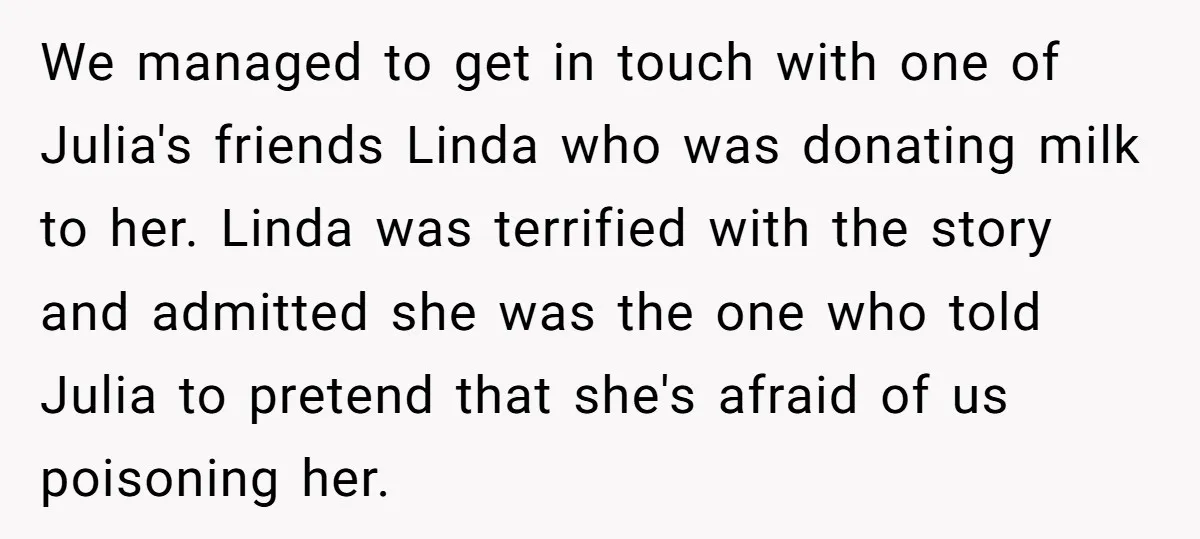 We managed to get in touch with one of Julia's friends Linda who was donating milk to her. Linda was terrified with the story and admitted she was the one...
