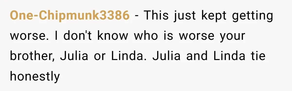 One-Chipmunk3386 − This just kept getting worse. I don't know who is worse your brother, Julia or Linda. Julia and Linda tie honestly