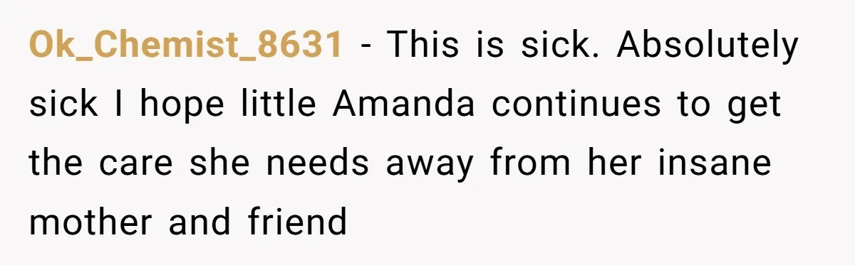 Ok_Chemist_8631 − This is sick. Absolutely sick I hope little Amanda continues to get the care she needs away from her insane mother and friend