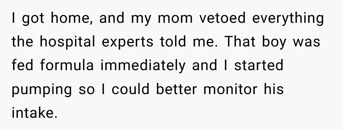 I got home, and my mom vetoed everything the hospital experts told me. That boy was fed formula immediately and I started pumping so I could better monitor his intake.