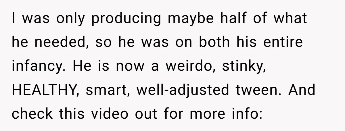 I was only producing maybe half of what he needed, so he was on both his entire infancy. He is now a weirdo, stinky, HEALTHY, smart, well-adjusted tween. And check...